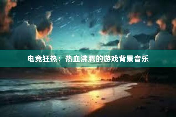 电竞狂热：热血沸腾的游戏背景音乐