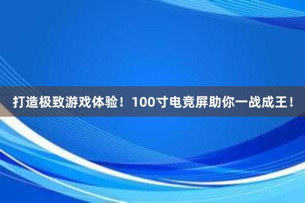 打造极致游戏体验！100寸电竞屏助你一战成王！