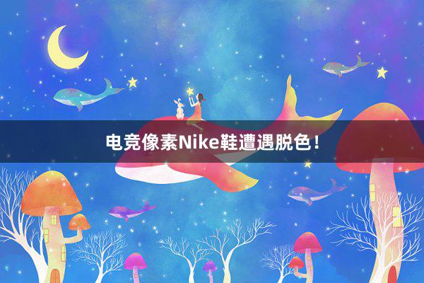 电竞像素Nike鞋遭遇脱色！