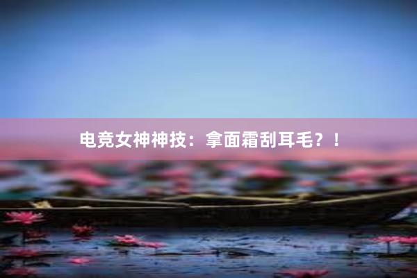 电竞女神神技：拿面霜刮耳毛？！