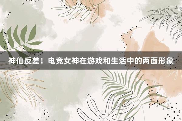 神仙反差！电竞女神在游戏和生活中的两面形象