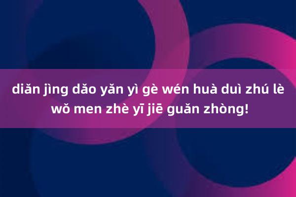 diǎn jìng dǎo yǎn yì gè wén huà duì zhú lè wǒ men zhè yī jiē guǎn zhòng!