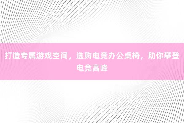 打造专属游戏空间，选购电竞办公桌椅，助你攀登电竞高峰