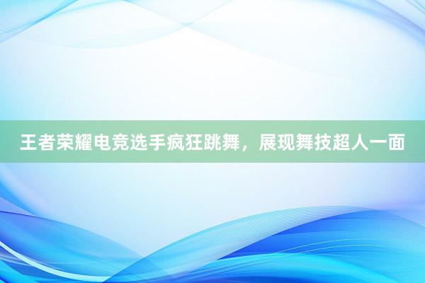 王者荣耀电竞选手疯狂跳舞，展现舞技超人一面