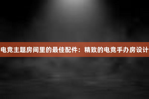 电竞主题房间里的最佳配件：精致的电竞手办房设计