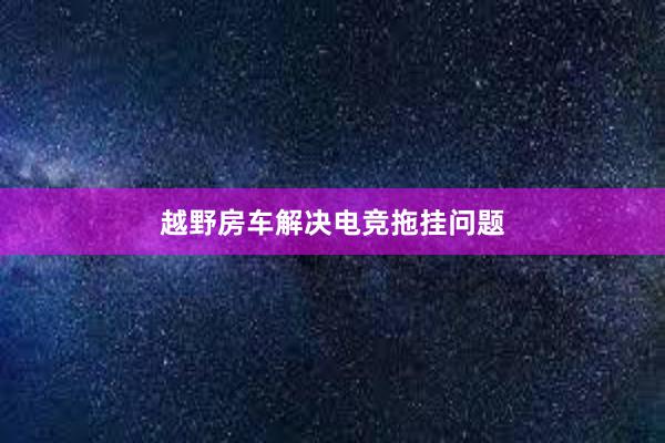 越野房车解决电竞拖挂问题