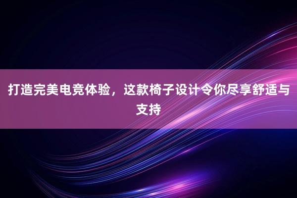 打造完美电竞体验，这款椅子设计令你尽享舒适与支持