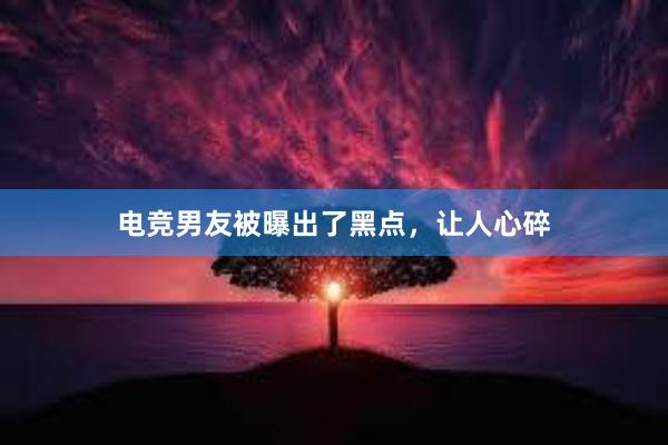 电竞男友被曝出了黑点，让人心碎