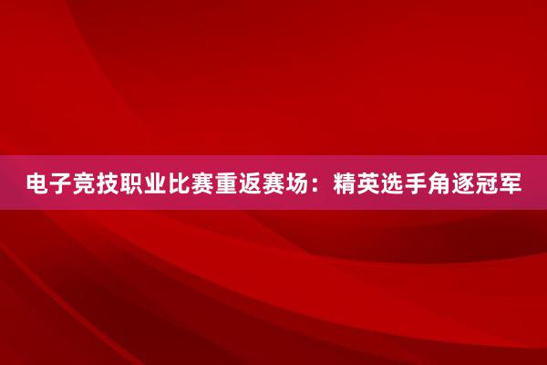 电子竞技职业比赛重返赛场：精英选手角逐冠军