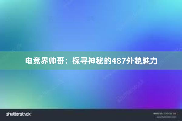 电竞界帅哥：探寻神秘的487外貌魅力