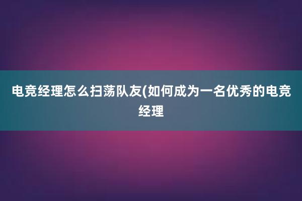 电竞经理怎么扫荡队友(如何成为一名优秀的电竞经理