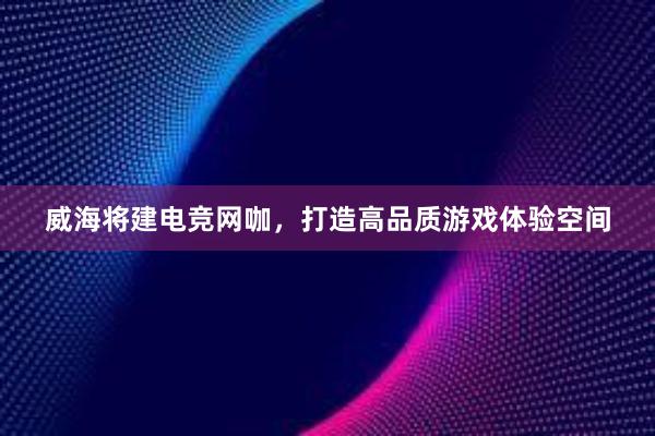 威海将建电竞网咖，打造高品质游戏体验空间