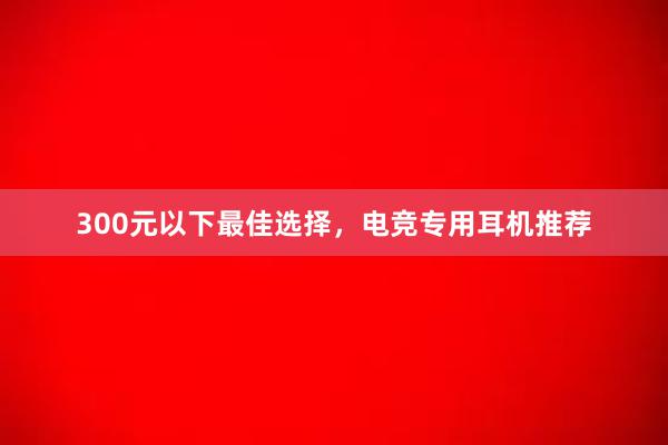 300元以下最佳选择，电竞专用耳机推荐