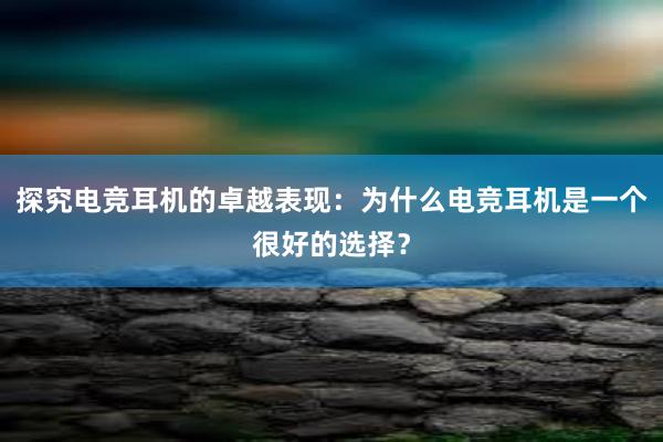 探究电竞耳机的卓越表现：为什么电竞耳机是一个很好的选择？