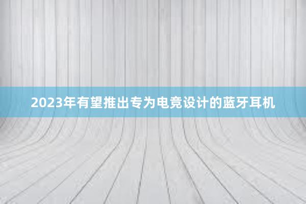 2023年有望推出专为电竞设计的蓝牙耳机