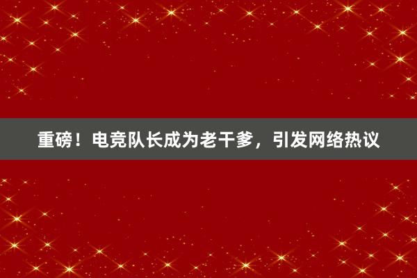 重磅！电竞队长成为老干爹，引发网络热议