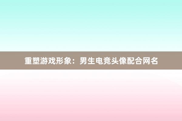 重塑游戏形象：男生电竞头像配合网名