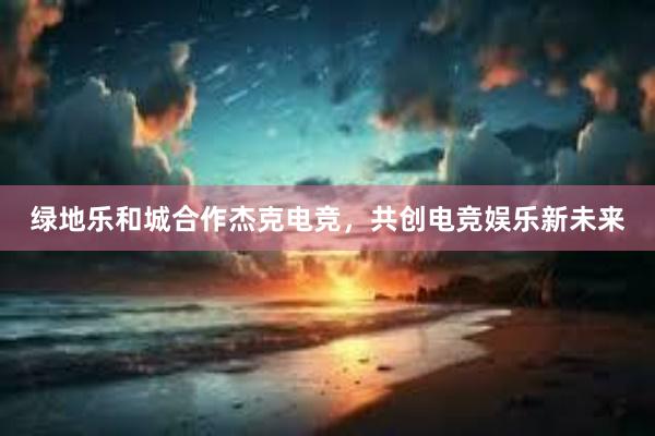 绿地乐和城合作杰克电竞，共创电竞娱乐新未来