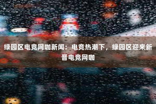 绿园区电竞网咖新闻：电竞热潮下，绿园区迎来新晋电竞网咖