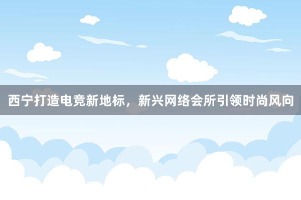 西宁打造电竞新地标，新兴网络会所引领时尚风向