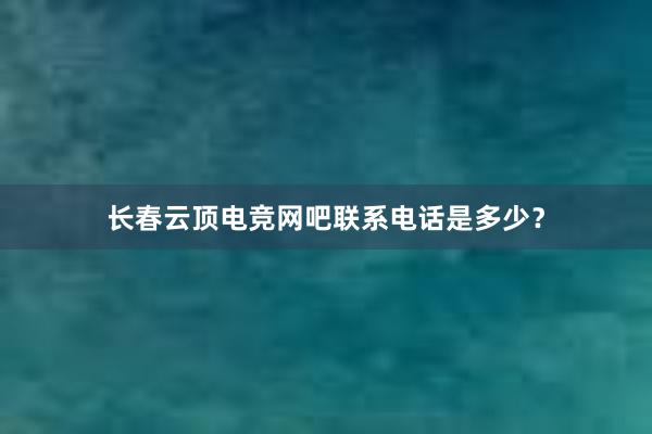 长春云顶电竞网吧联系电话是多少？