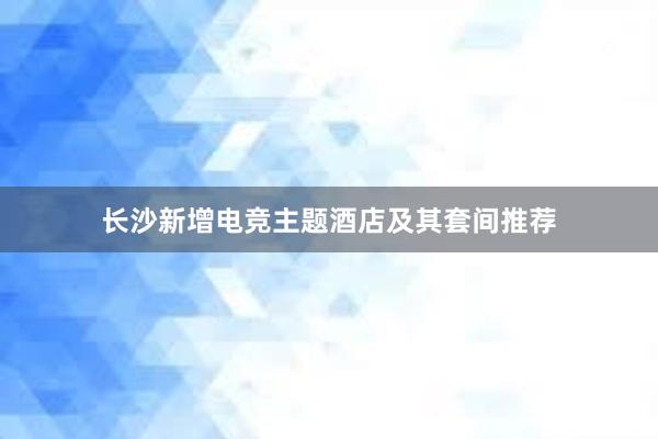 长沙新增电竞主题酒店及其套间推荐