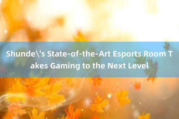 Shunde's State-of-the-Art Esports Room Takes Gaming to the Next Level