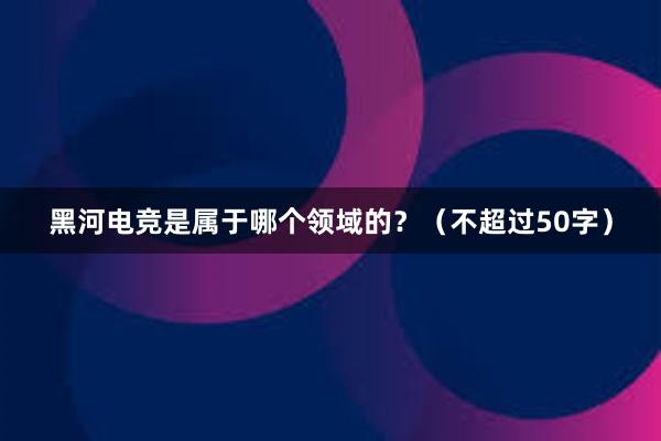 黑河电竞是属于哪个领域的？（不超过50字）